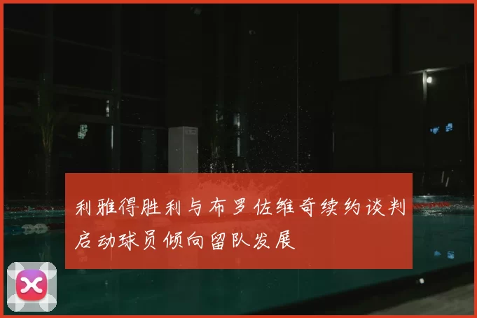 利雅得胜利与布罗佐维奇续约谈判启动球员倾向留队发展