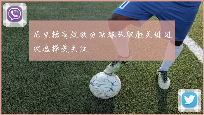 尼克杨高效砍分助球队取胜关键进攻选择受关注