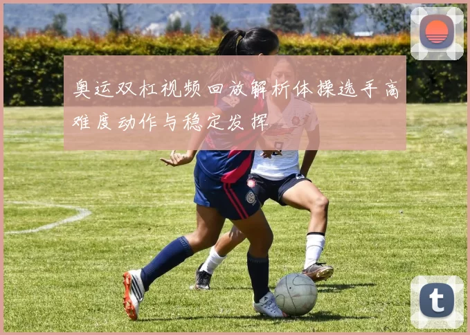 奥运双杠视频回放解析体操选手高难度动作与稳定发挥