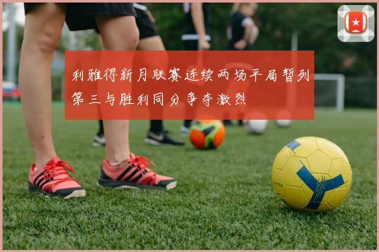 利雅得新月联赛连续两场平局暂列第三与胜利同分争夺激烈