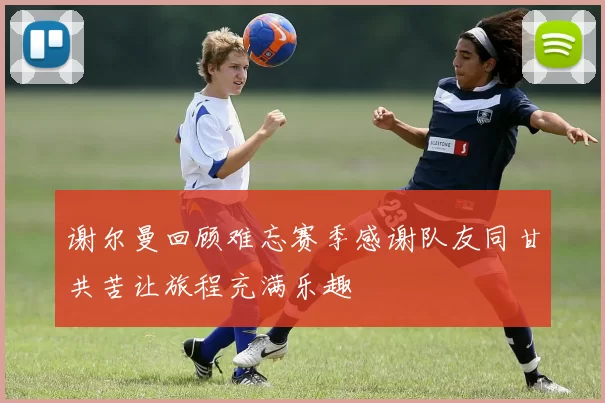 谢尔曼回顾难忘赛季感谢队友同甘共苦让旅程充满乐趣