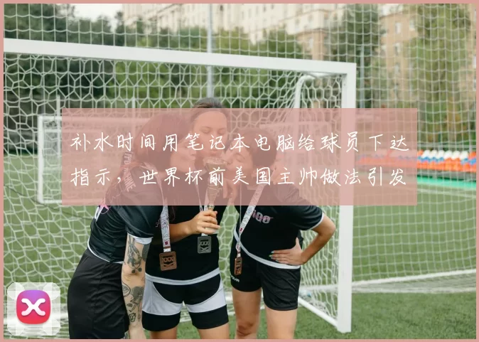 补水时间用笔记本电脑给球员下达指示,世界杯前美国主帅做法引发讨论