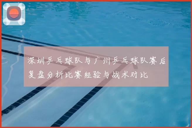 深圳乒乓球队与广州乒乓球队赛后复盘分析比赛经验与战术对比