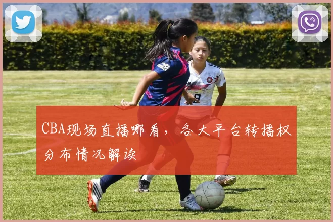 CBA现场直播哪看，各大平台转播权分布情况解读