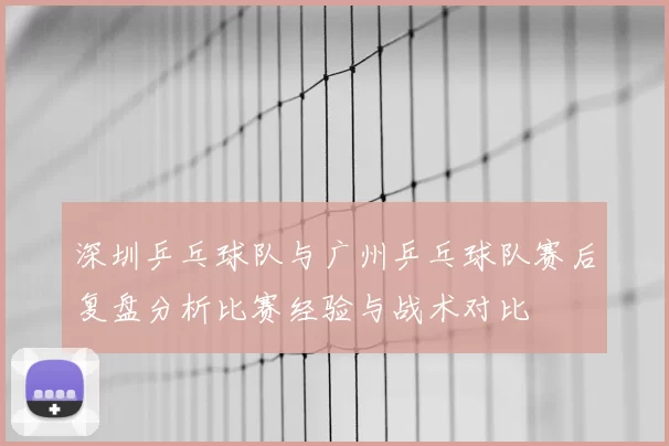 深圳乒乓球队与广州乒乓球队赛后复盘分析比赛经验与战术对比