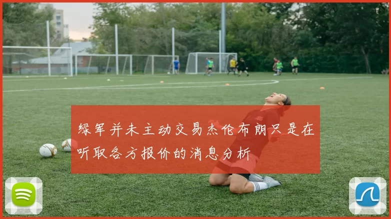 绿军并未主动交易杰伦布朗只是在听取各方报价的消息分析