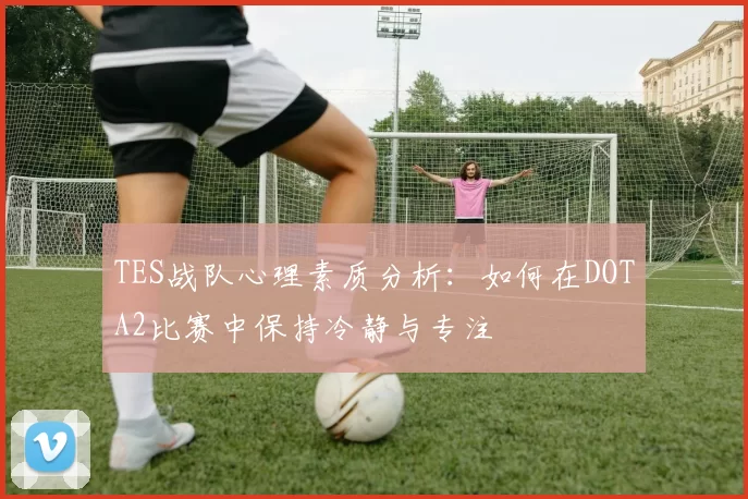 TES战队心理素质分析:如何在DOTA2比赛中保持冷静与专注