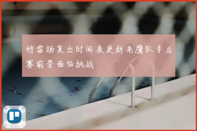 特雷杨复出时间表更新老鹰队季后赛前景面临挑战