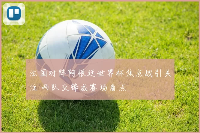 法国对阵阿根廷世界杯焦点战引关注 两队交锋成赛场看点