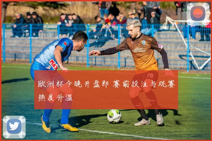 欧洲杯今晚开盘即 赛前投注与观赛热度升温