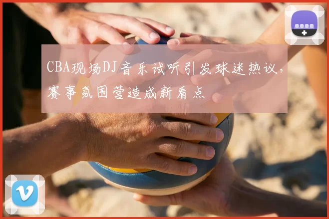 CBA现场DJ音乐试听引发球迷热议，赛事氛围营造成新看点