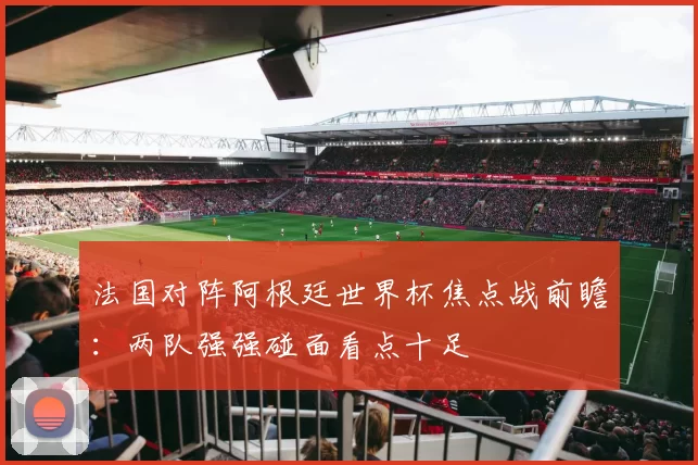 法国对阵阿根廷世界杯焦点战前瞻：两队强强碰面看点十足