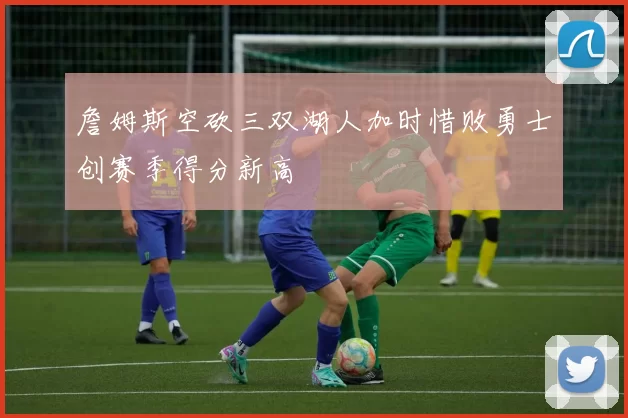 詹姆斯空砍三双湖人加时惜败勇士创赛季得分新高