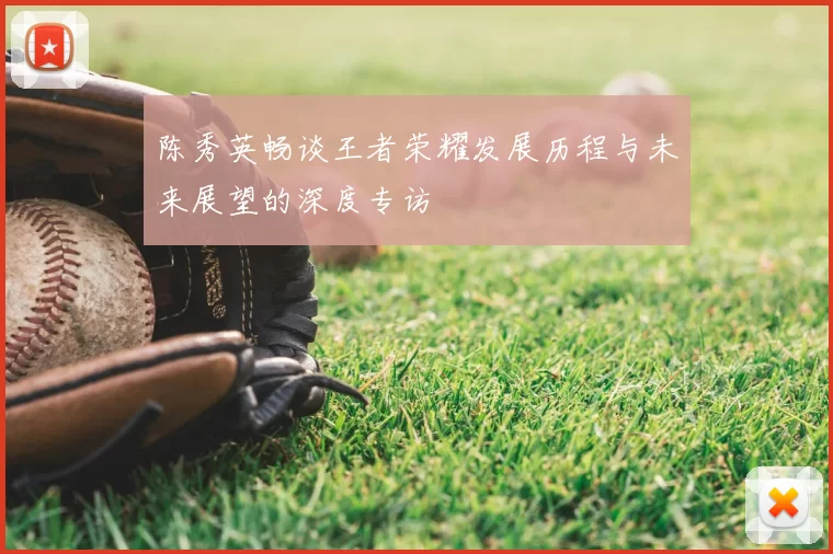 陈秀英畅谈王者荣耀发展历程与未来展望的深度专访