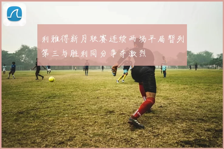 利雅得新月联赛连续两场平局暂列第三与胜利同分争夺激烈