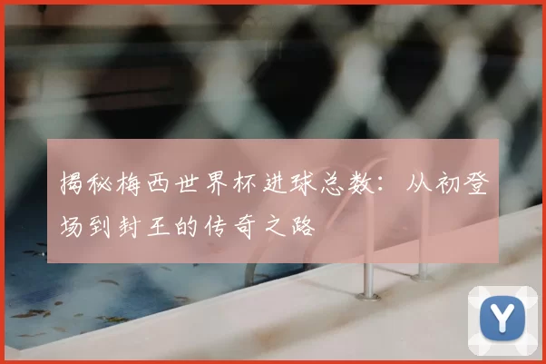 揭秘梅西世界杯进球总数：从初登场到封王的传奇之路