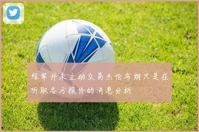 绿军并未主动交易杰伦布朗只是在听取各方报价的消息分析