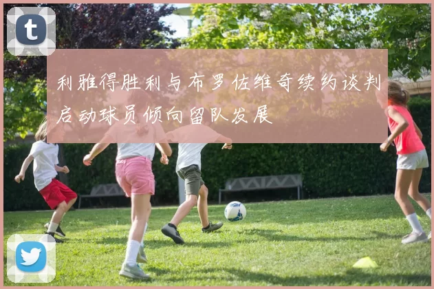 利雅得胜利与布罗佐维奇续约谈判启动球员倾向留队发展