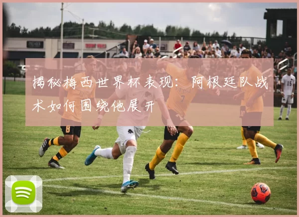 揭秘梅西世界杯表现:阿根廷队战术如何围绕他展开
