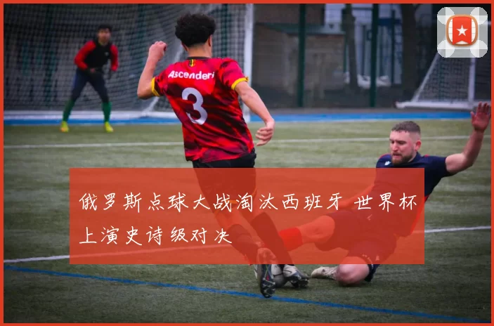 俄罗斯点球大战淘汰西班牙 世界杯上演史诗级对决