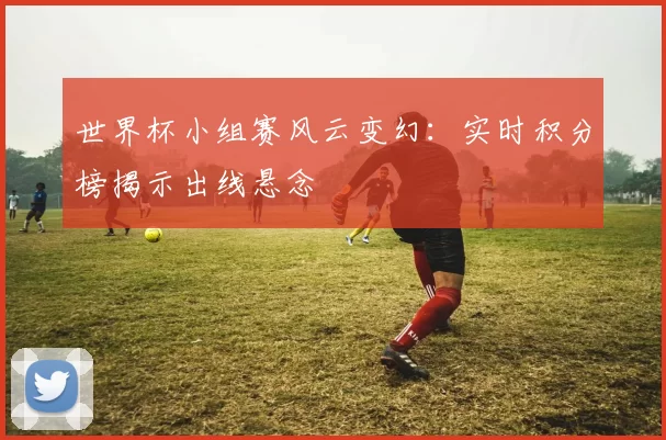 世界杯小组赛风云变幻:实时积分榜揭示出线悬念