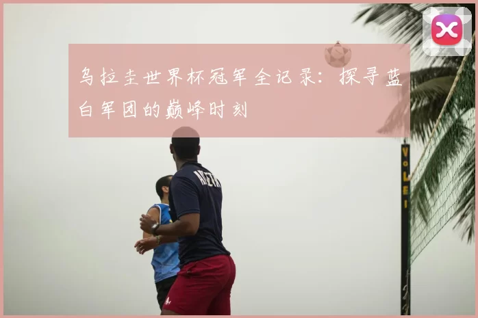 乌拉圭世界杯冠军全记录:探寻蓝白军团的巅峰时刻