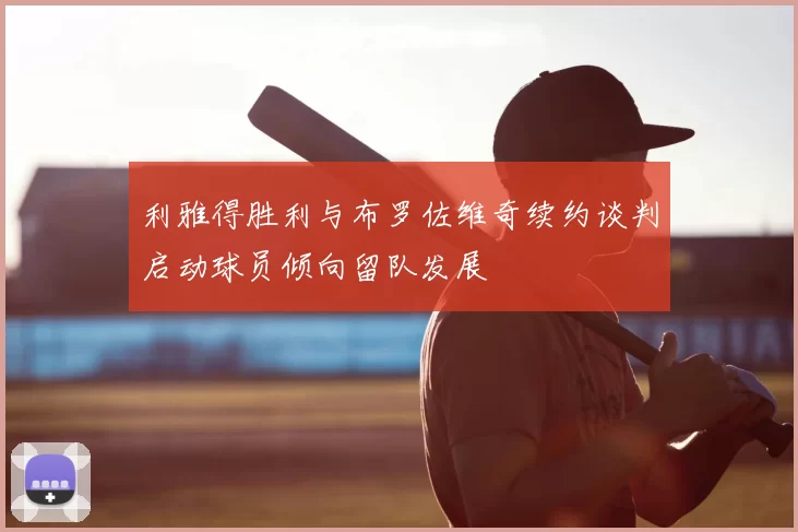 利雅得胜利与布罗佐维奇续约谈判启动球员倾向留队发展
