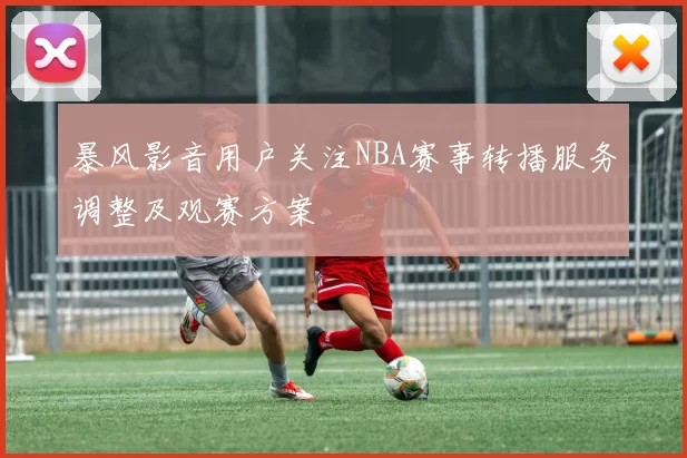 暴风影音用户关注NBA赛事转播服务调整及观赛方案