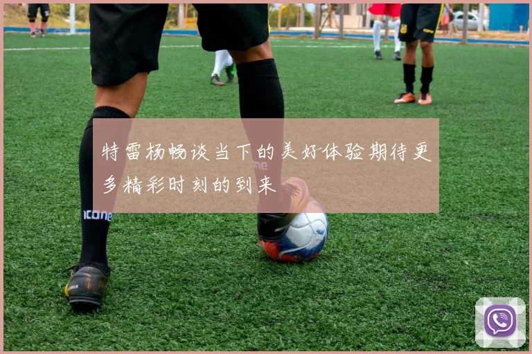 特雷杨畅谈当下的美好体验期待更多精彩时刻的到来