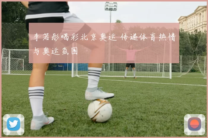 李若彤喝彩北京奥运 传递体育热情与奥运氛围