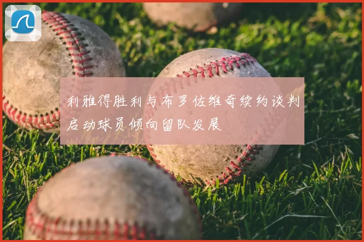 利雅得胜利与布罗佐维奇续约谈判启动球员倾向留队发展