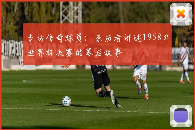 专访传奇球员：亲历者讲述1958年世界杯决赛的幕后故事