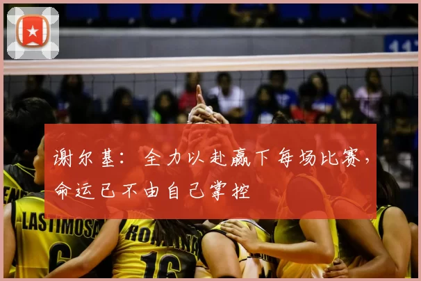 谢尔基：全力以赴赢下每场比赛，命运已不由自己掌控