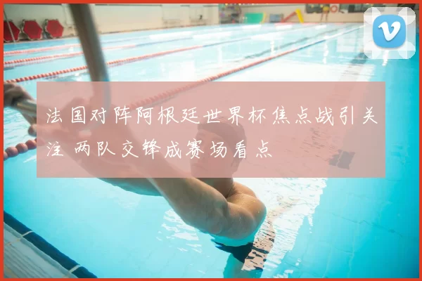 法国对阵阿根廷世界杯焦点战引关注 两队交锋成赛场看点