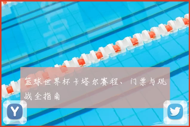 篮球世界杯卡塔尔赛程、门票与观战全指南