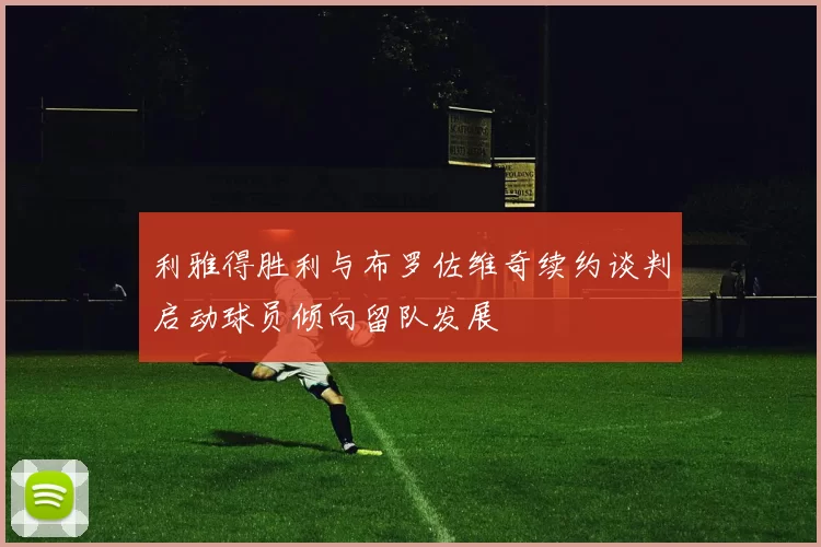 利雅得胜利与布罗佐维奇续约谈判启动球员倾向留队发展