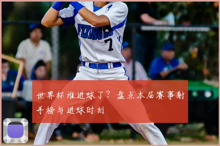 世界杯谁进球了？盘点本届赛事射手榜与进球时刻