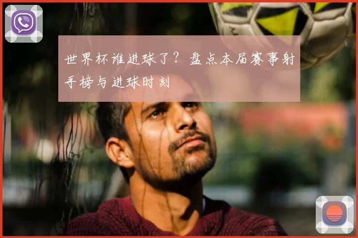 世界杯谁进球了?盘点本届赛事射手榜与进球时刻