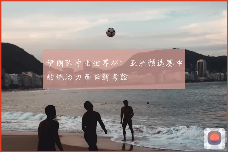 伊朗队冲击世界杯：亚洲预选赛中的统治力面临新考验