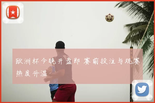 欧洲杯今晚开盘即 赛前投注与观赛热度升温