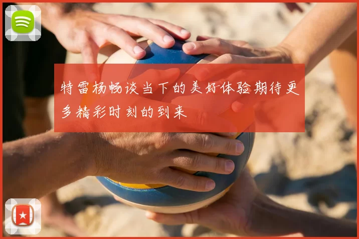 特雷杨畅谈当下的美好体验期待更多精彩时刻的到来