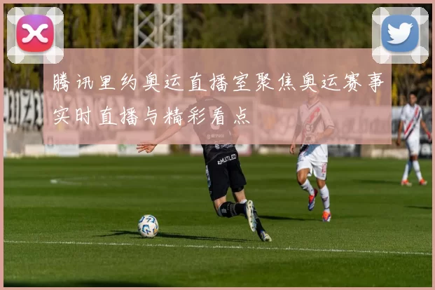 腾讯里约奥运直播室聚焦奥运赛事实时直播与精彩看点