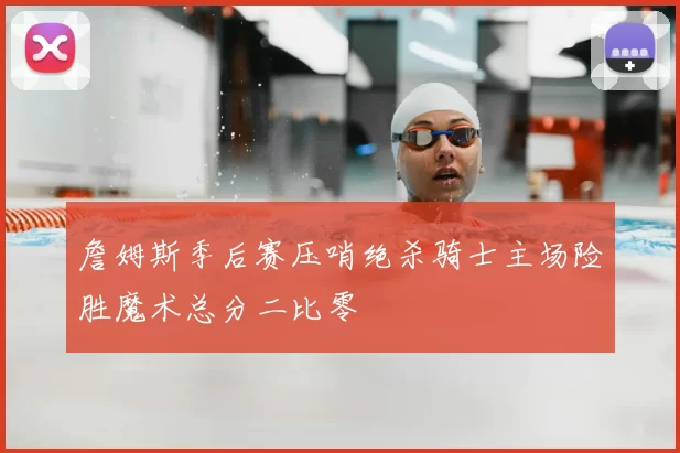 詹姆斯季后赛压哨绝杀骑士主场险胜魔术总分二比零