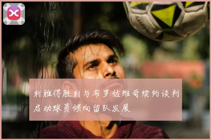 利雅得胜利与布罗佐维奇续约谈判启动球员倾向留队发展