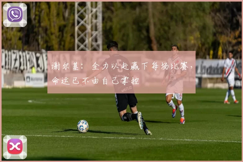 谢尔基：全力以赴赢下每场比赛，命运已不由自己掌控