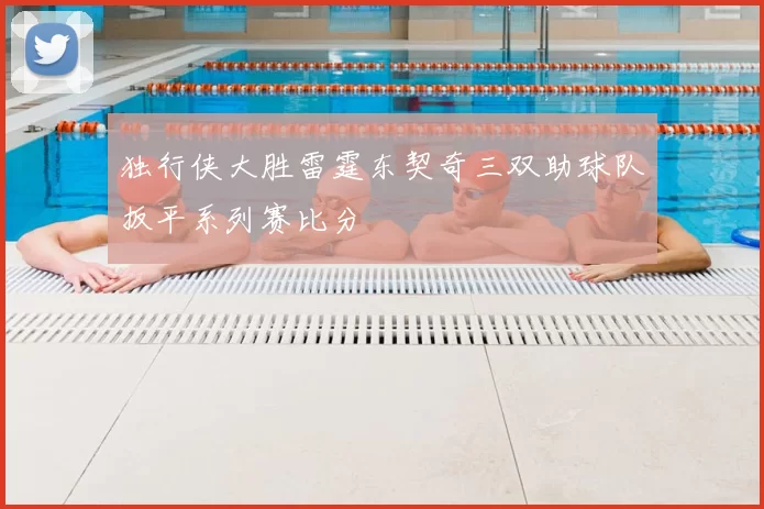 独行侠大胜雷霆东契奇三双助球队扳平系列赛比分