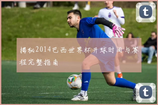 揭秘2014巴西世界杯开球时间与赛程完整指南
