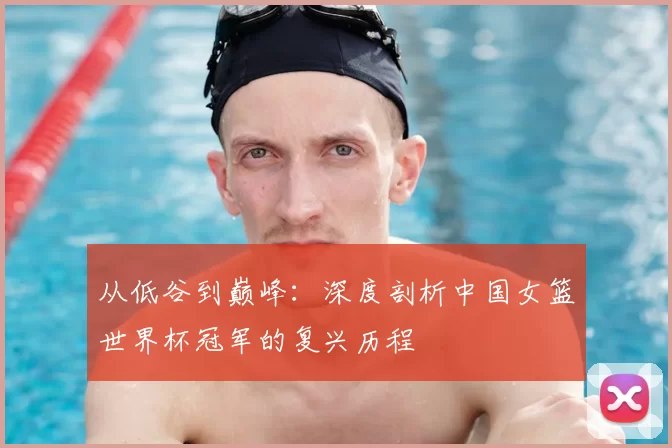 从低谷到巅峰:深度剖析中国女篮世界杯冠军的复兴历程