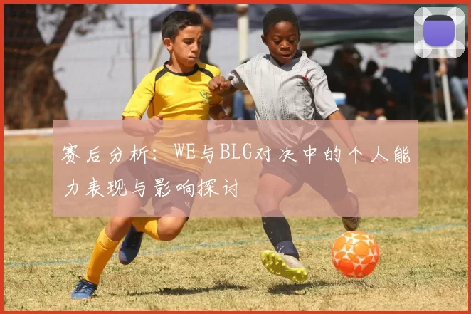 赛后分析：WE与BLG对决中的个人能力表现与影响探讨