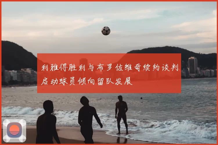 利雅得胜利与布罗佐维奇续约谈判启动球员倾向留队发展